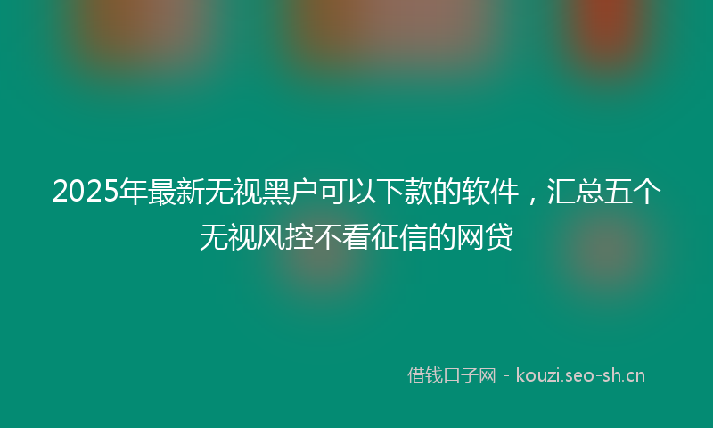 2025年最新无视黑户可以下款的软件，汇总五个无视风控不看征信的网贷