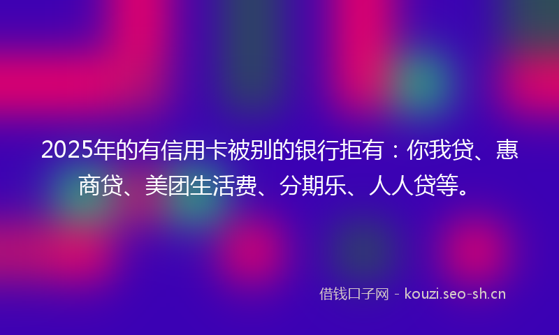 2025年的有信用卡被别的银行拒有:你我贷、惠商贷、美团生活费、分期乐、人人贷等。