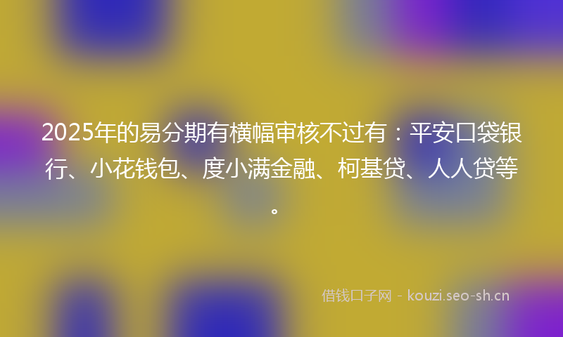 2025年的易分期有横幅审核不过有：平安口袋银行、小花钱包、度小满金融、柯基贷、人人贷等。