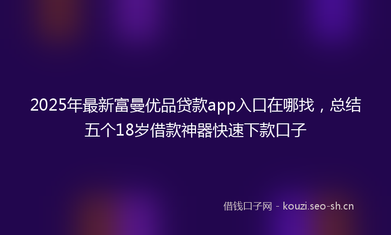 2025年最新富曼优品贷款app入口在哪找，总结五个18岁借款神器快速下款口子