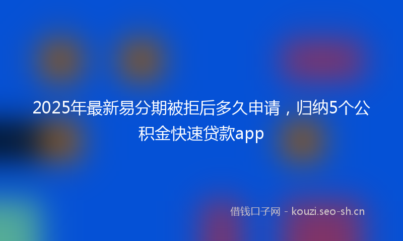 2025年最新易分期被拒后多久申请，归纳5个公积金快速贷款app