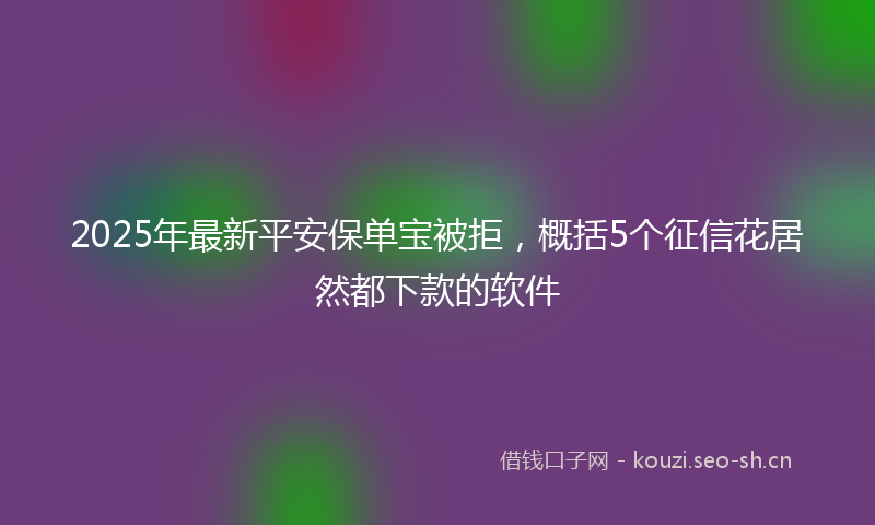 2025年最新平安保单宝被拒，概括5个征信花居然都下款的软件