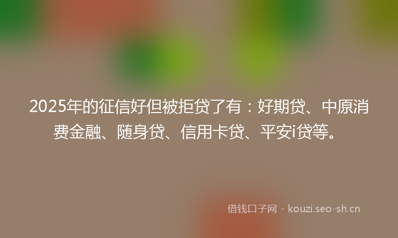 2025年的征信好但被拒贷了有:好期贷、中原消费金融、随身贷、信用卡贷、平安i贷等。