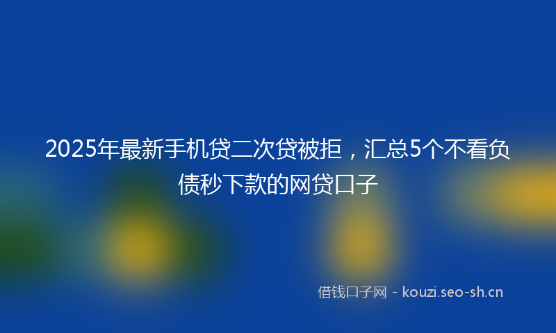 2025年最新手机贷二次贷被拒，汇总5个不看负债秒下款的网贷口子
