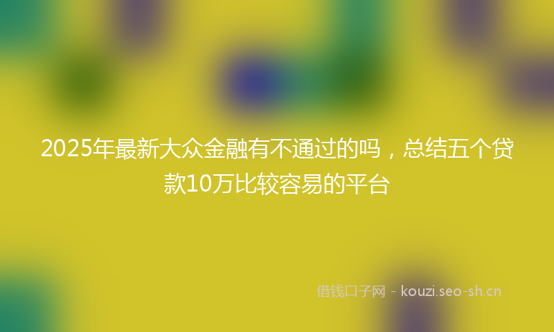 2025年最新大众金融有不通过的吗，总结五个贷款10万比较容易的平台