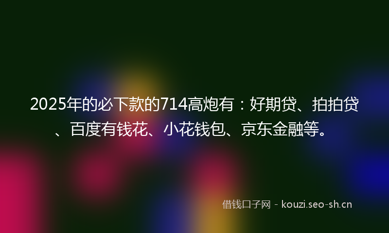 2025年的必下款的714高炮有：好期贷、拍拍贷、百度有钱花、小花钱包、京东金融等。