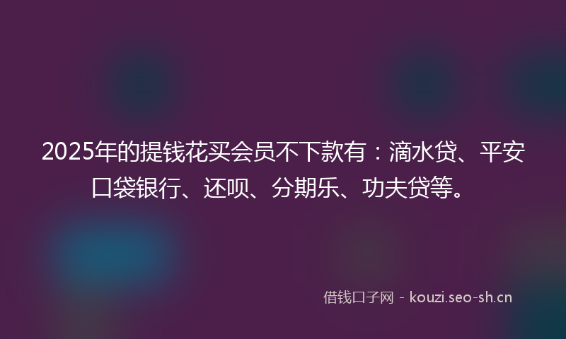 2025年的提钱花买会员不下款有：滴水贷、平安口袋银行、还呗、分期乐、功夫贷等。