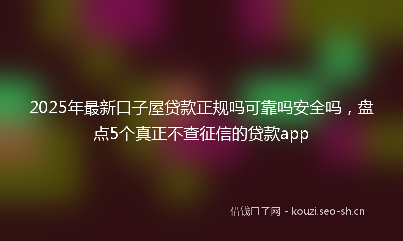2025年最新口子屋贷款正规吗可靠吗安全吗，盘点5个真正不查征信的贷款app