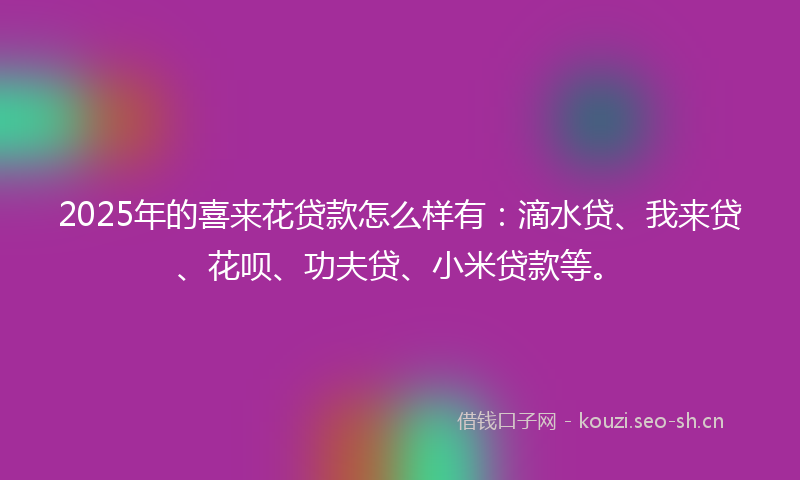 2025年的喜来花贷款怎么样有：滴水贷、我来贷、花呗、功夫贷、小米贷款等。