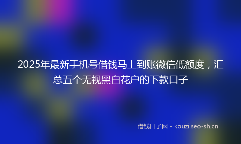 2025年最新手机号借钱马上到账微信低额度，汇总五个无视黑白花户的下款口子
