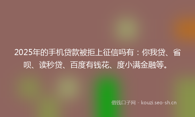 2025年的手机贷款被拒上征信吗有：你我贷、省呗、读秒贷、百度有钱花、度小满金融等。