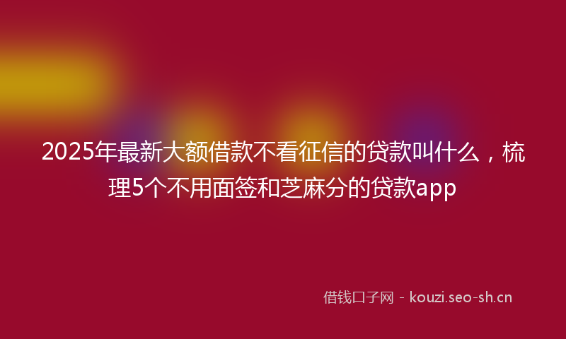 2025年最新大额借款不看征信的贷款叫什么，梳理5个不用面签和芝麻分的贷款app