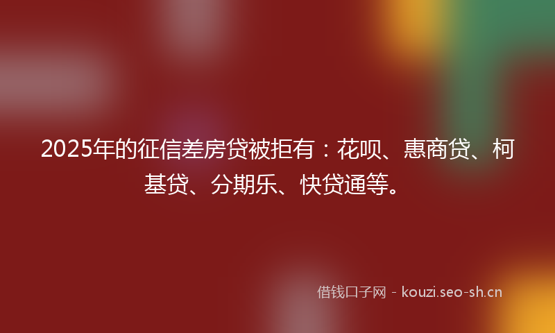 2025年的征信差房贷被拒有：花呗、惠商贷、柯基贷、分期乐、快贷通等。