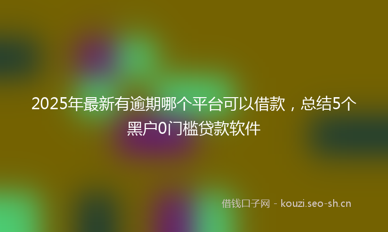 2025年最新有逾期哪个平台可以借款，总结5个黑户0门槛贷款软件