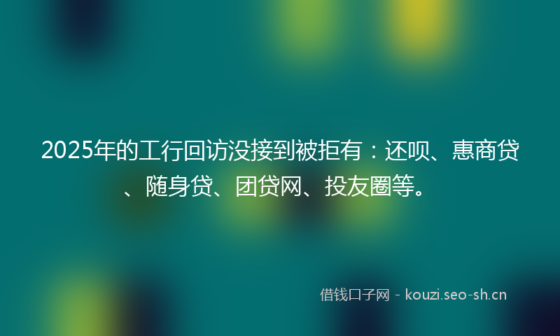 2025年的工行回访没接到被拒有：还呗、惠商贷、随身贷、团贷网、投友圈等。