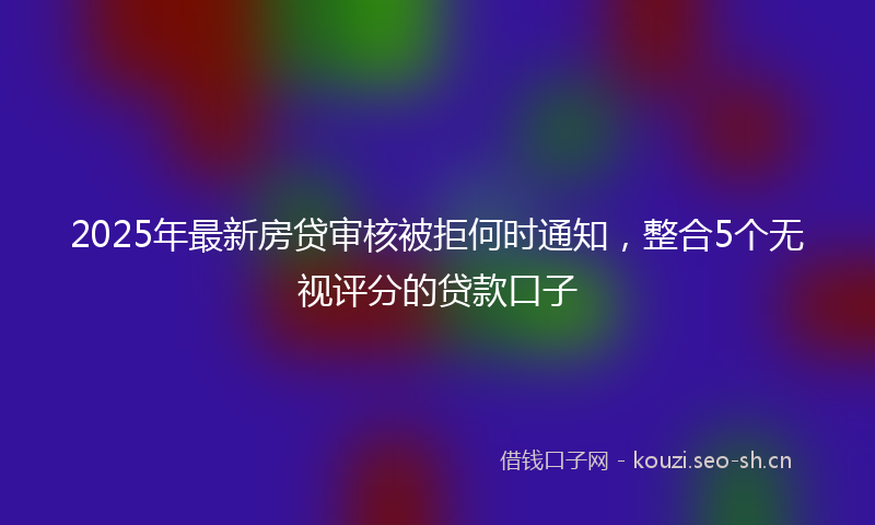 2025年最新房贷审核被拒何时通知，整合5个无视评分的贷款口子