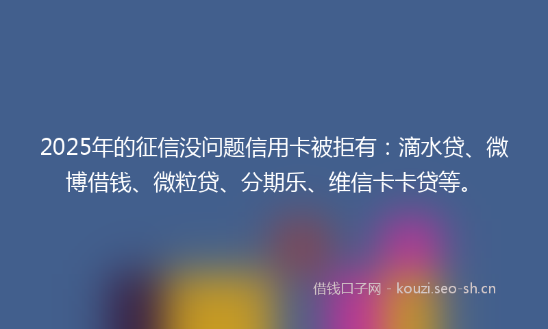 2025年的征信没问题信用卡被拒有：滴水贷、微博借钱、微粒贷、分期乐、维信卡卡贷等。