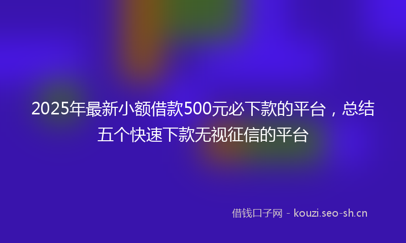 2025年最新小额借款500元必下款的平台，总结五个快速下款无视征信的平台