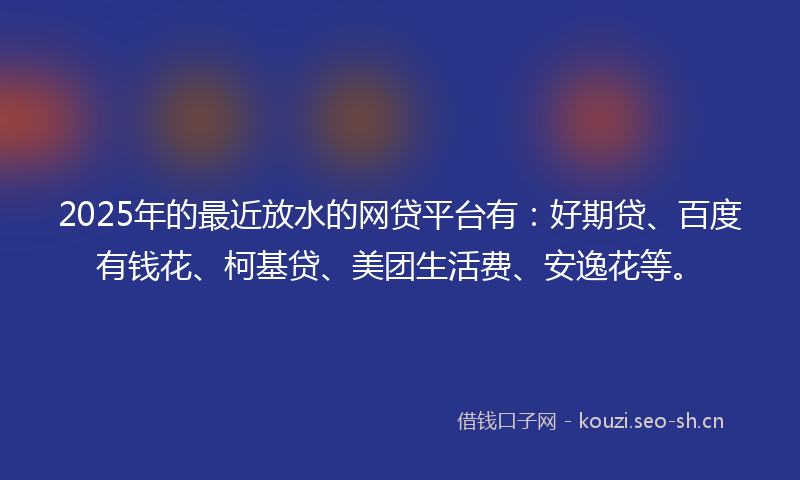 2025年的最近放水的网贷平台有：好期贷、百度有钱花、柯基贷、美团生活费、安逸花等。