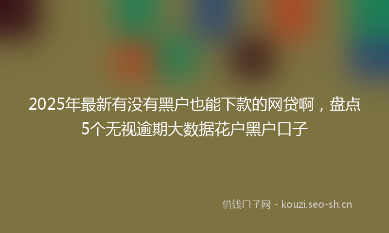 2025年最新有没有黑户也能下款的网贷啊，盘点5个无视逾期大数据花户黑户口子