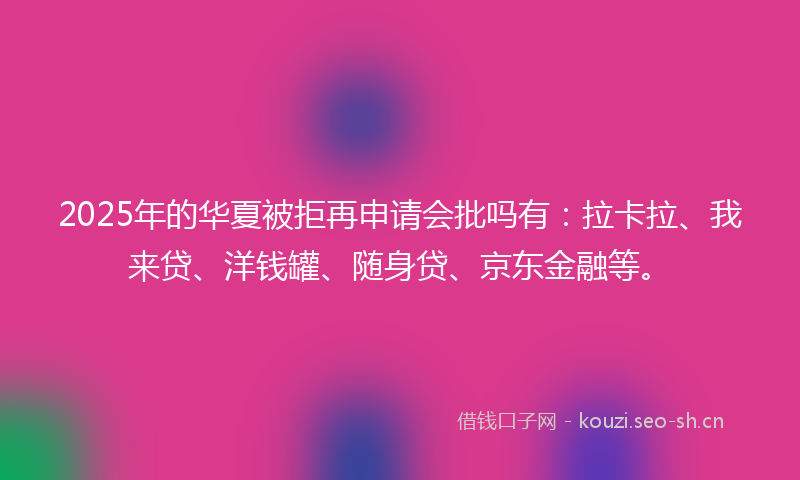 2025年的华夏被拒再申请会批吗有：拉卡拉、我来贷、洋钱罐、随身贷、京东金融等。