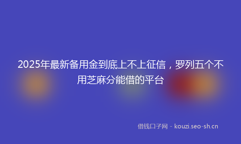 2025年最新备用金到底上不上征信，罗列五个不用芝麻分能借的平台