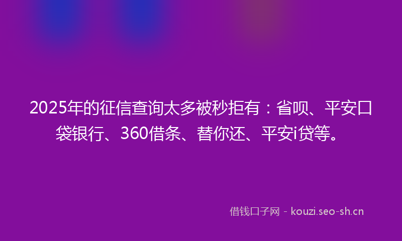 2025年的征信查询太多被秒拒有：省呗、平安口袋银行、360借条、替你还、平安i贷等。