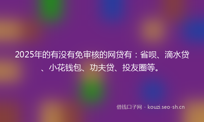 2025年的有没有免审核的网贷有：省呗、滴水贷、小花钱包、功夫贷、投友圈等。