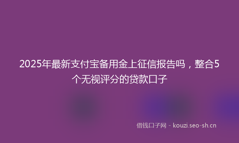 2025年最新支付宝备用金上征信报告吗，整合5个无视评分的贷款口子