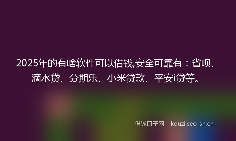 2025年的有啥软件可以借钱,安全可靠有：省呗、滴水贷、分期乐、小米贷款、平安i贷等。