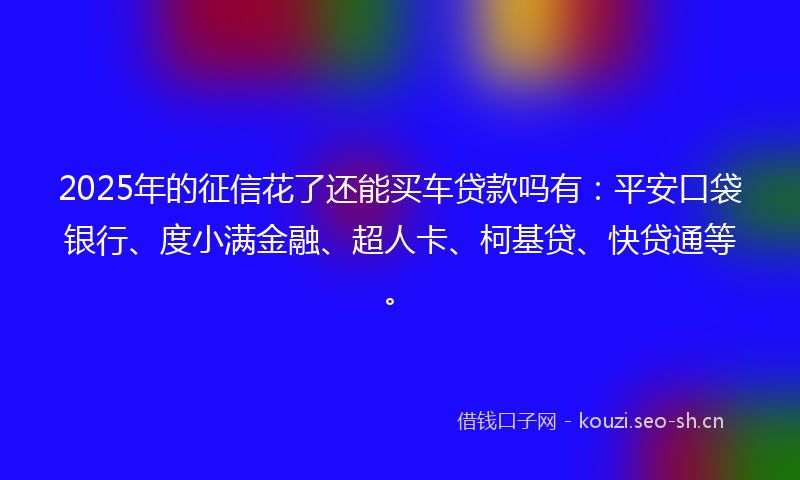 2025年的征信花了还能买车贷款吗有：平安口袋银行、度小满金融、超人卡、柯基贷、快贷通等。