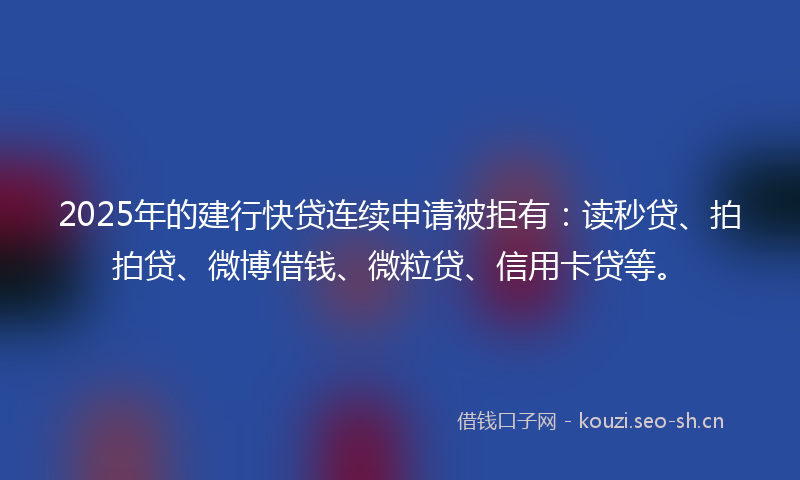 2025年的建行快贷连续申请被拒有：读秒贷、拍拍贷、微博借钱、微粒贷、信用卡贷等。