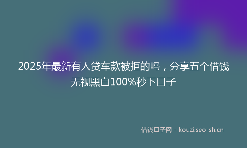 2025年最新有人贷车款被拒的吗，分享五个借钱无视黑白100%秒下口子