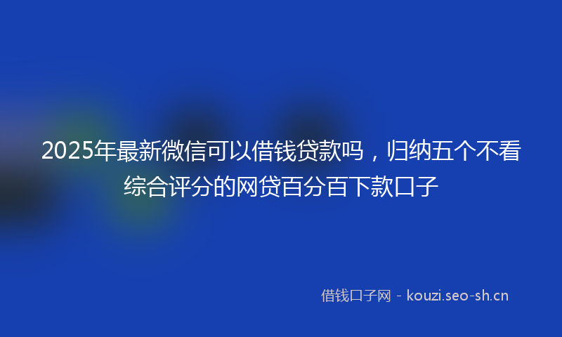 2025年最新微信可以借钱贷款吗，归纳五个不看综合评分的网贷百分百下款口子