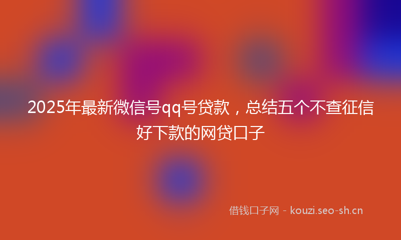 2025年最新微信号qq号贷款，总结五个不查征信好下款的网贷口子