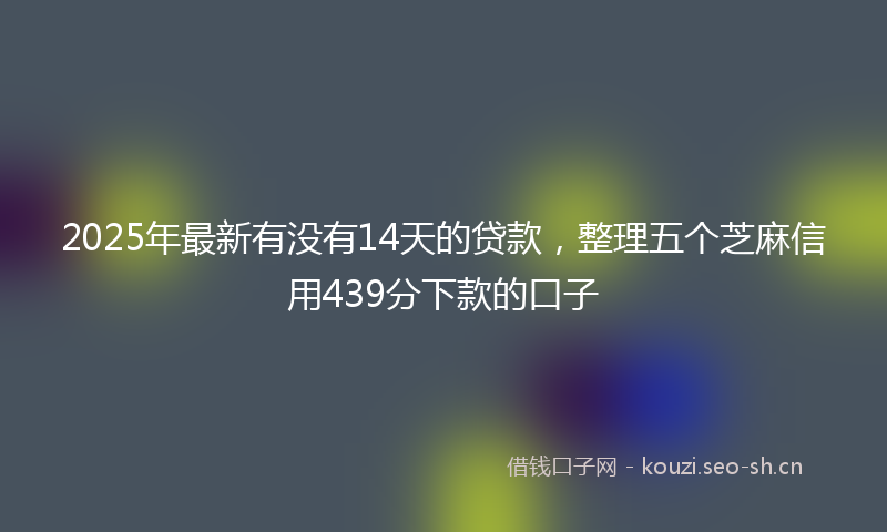 2025年最新有没有14天的贷款，整理五个芝麻信用439分下款的口子