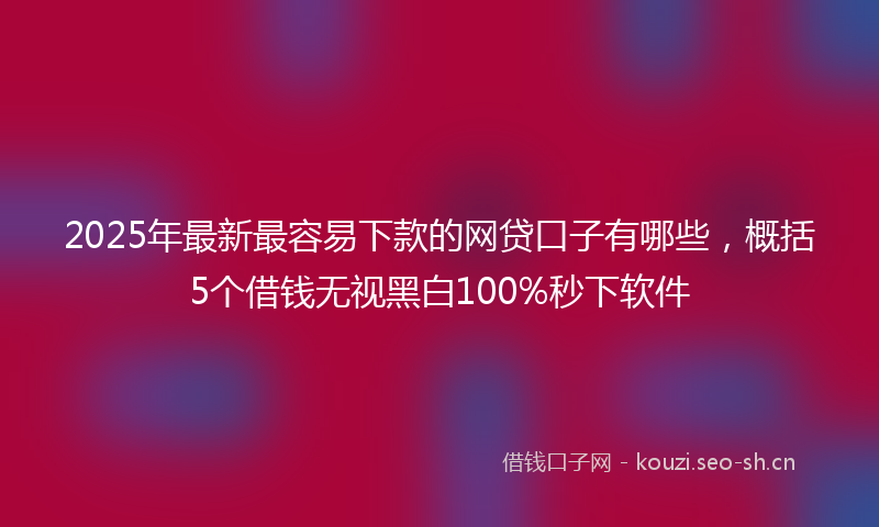 2025年最新最容易下款的网贷口子有哪些，概括5个借钱无视黑白100%秒下软件