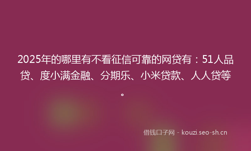 2025年的哪里有不看征信可靠的网贷有：51人品贷、度小满金融、分期乐、小米贷款、人人贷等。
