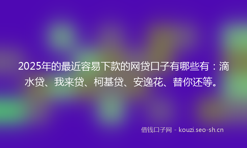 2025年的最近容易下款的网贷口子有哪些有：滴水贷、我来贷、柯基贷、安逸花、替你还等。