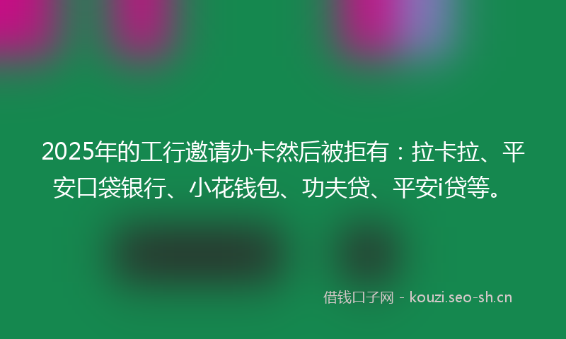 2025年的工行邀请办卡然后被拒有：拉卡拉、平安口袋银行、小花钱包、功夫贷、平安i贷等。