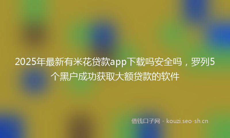 2025年最新有米花贷款app下载吗安全吗，罗列5个黑户成功获取大额贷款的软件
