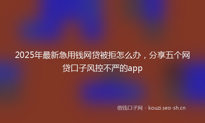 2025年最新急用钱网贷被拒怎么办，分享五个网贷口子风控不严的app