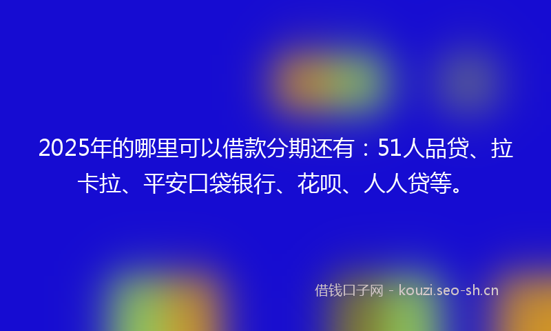 2025年的哪里可以借款分期还有：51人品贷、拉卡拉、平安口袋银行、花呗、人人贷等。
