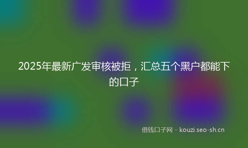 2025年最新广发审核被拒，汇总五个黑户都能下的口子