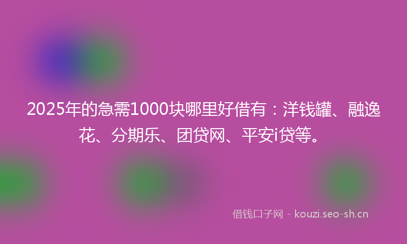 2025年的急需1000块哪里好借有：洋钱罐、融逸花、分期乐、团贷网、平安i贷等。