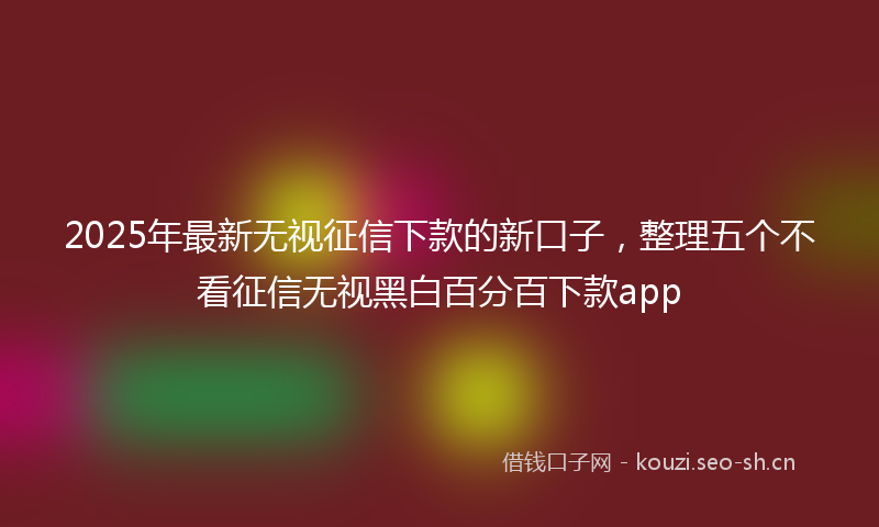 2025年最新无视征信下款的新口子，整理五个不看征信无视黑白百分百下款app
