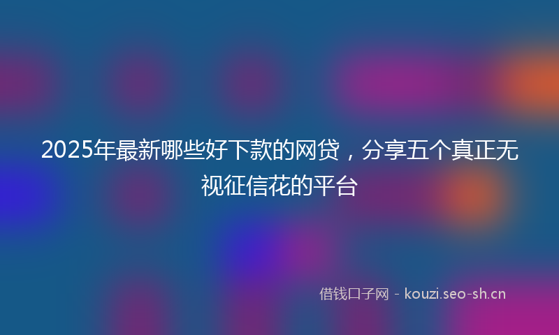 2025年最新哪些好下款的网贷，分享五个真正无视征信花的平台