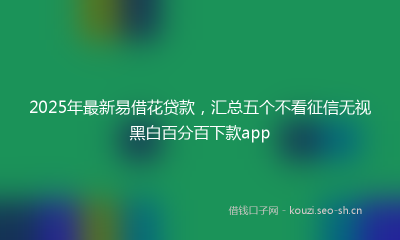 2025年最新易借花贷款，汇总五个不看征信无视黑白百分百下款app