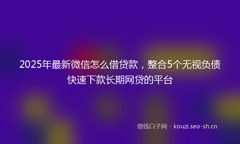 2025年最新微信怎么借贷款，整合5个无视负债快速下款长期网贷的平台