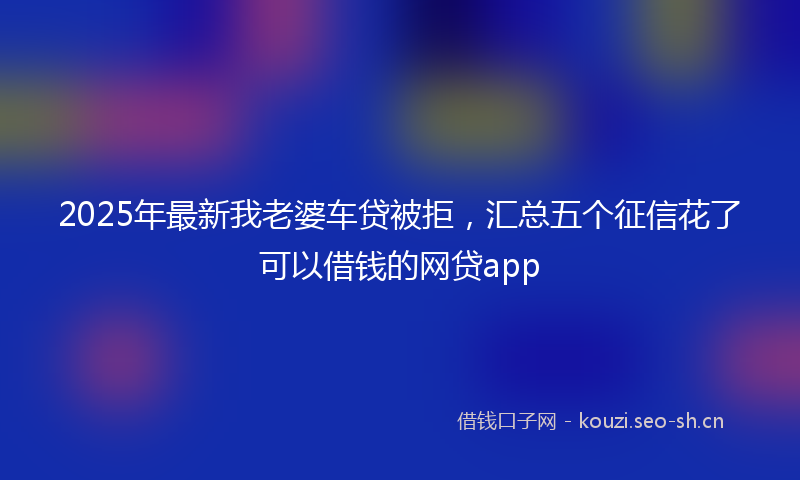 2025年最新我老婆车贷被拒，汇总五个征信花了可以借钱的网贷app